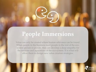 People Immersions
Value can only be created where human relevance can be found.
When people in the business meet people in the rest of the ecosystem person to person, they can develop a deep empathy for
the tensions and aspirations of the eco-system. It is what will
allow them to design new value creation strategies.

 