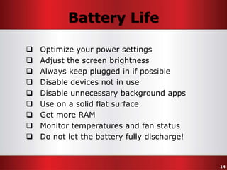 Battery Life










Optimize your power settings
Adjust the screen brightness
Always keep plugged in if possible
Disable devices not in use
Disable unnecessary background apps
Use on a solid flat surface
Get more RAM
Monitor temperatures and fan status
Do not let the battery fully discharge!

14

 