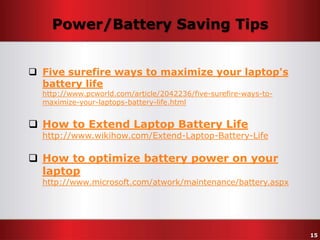 Power/Battery Saving Tips
 Five surefire ways to maximize your laptop's
battery life
http://www.pcworld.com/article/2042236/five-surefire-ways-tomaximize-your-laptops-battery-life.html

 How to Extend Laptop Battery Life

http://www.wikihow.com/Extend-Laptop-Battery-Life

 How to optimize battery power on your
laptop

http://www.microsoft.com/atwork/maintenance/battery.aspx

15

 