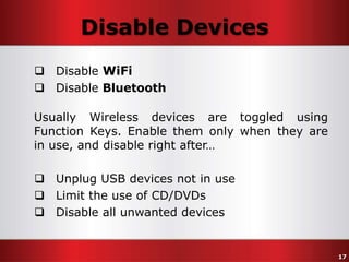 Disable Devices
 Disable WiFi
 Disable Bluetooth
Usually Wireless devices are toggled using
Function Keys. Enable them only when they are
in use, and disable right after…
 Unplug USB devices not in use
 Limit the use of CD/DVDs
 Disable all unwanted devices

17

 