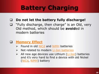 Battery Charging
 Do not let the battery fully discharge!
 “Fully discharge, then charge” is an Old, very
Old method, which should be avoided in
modern batteries

 Memory Effect




Found in old NiCd and NiMH batteries
Not related to modern Li-Ion batteries
All new age devices use Lithium (Li-Ion) batteries
and it’s very hard to find a device with old Nickel
(NiCd, NiMH) battery

18

 