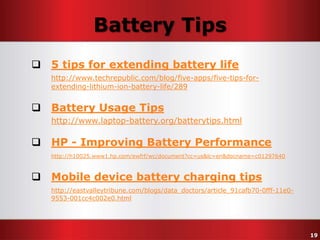 Battery Tips
 5 tips for extending battery life
http://www.techrepublic.com/blog/five-apps/five-tips-forextending-lithium-ion-battery-life/289

 Battery Usage Tips
http://www.laptop-battery.org/batterytips.html

 HP - Improving Battery Performance
http://h10025.www1.hp.com/ewfrf/wc/document?cc=us&lc=en&docname=c01297640

 Mobile device battery charging tips
http://eastvalleytribune.com/blogs/data_doctors/article_91cafb70-0fff-11e09553-001cc4c002e0.html

19

 