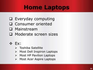 Home Laptops





Everyday computing
Consumer oriented
Mainstream
Moderate screen sizes

 Ex:





Toshiba Satellite
Most Dell Inspiron Laptops
Most HP Pavilion Laptops
Most Acer Aspire Laptops
21

 