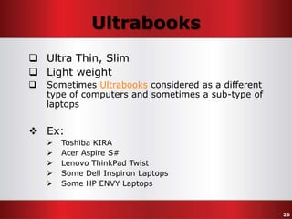Ultrabooks
 Ultra Thin, Slim
 Light weight


Sometimes Ultrabooks considered as a different
type of computers and sometimes a sub-type of
laptops

 Ex:






Toshiba KIRA
Acer Aspire S#
Lenovo ThinkPad Twist
Some Dell Inspiron Laptops
Some HP ENVY Laptops

26

 