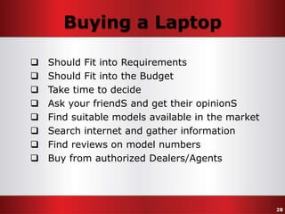 Buying a Laptop









Should Fit into Requirements
Should Fit into the Budget
Take time to decide
Ask your friendS and get their opinionS
Find suitable models available in the market
Search internet and gather information
Find reviews on model numbers
Buy from authorized Dealers/Agents

28

 