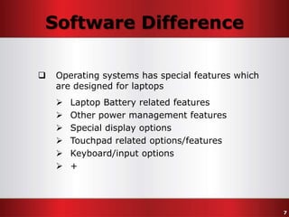 Software Difference


Operating systems has special features which
are designed for laptops







Laptop Battery related features
Other power management features
Special display options
Touchpad related options/features
Keyboard/input options
+

7

 
