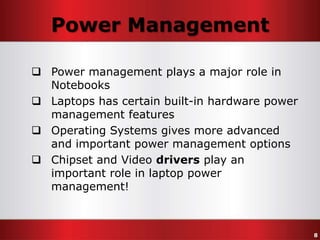 Power Management
 Power management plays a major role in
Notebooks
 Laptops has certain built-in hardware power
management features
 Operating Systems gives more advanced
and important power management options
 Chipset and Video drivers play an
important role in laptop power
management!

8

 