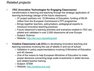 Related projects:
•

iTEC (Innovative Technologies for Engaging Classrooms):
transformation in learning and teaching through the strategic application of
learning technology (design of the future classroom):
– 27 project partners incl. 15 Ministries of Education, funding of €9.45
million from the European Commission’s FP7 programme
– Brings together teachers, policymakers, pedagogical experts to
introduce innovative teaching practices
– Future classroom’s learning activities and scenarios created in iTEC are
piloted and validated in over 2,000 classrooms all over Europe
– Subject: Science
– Website: http://itec.eun.org/web/guest/

•

Creative Classrooms Lab (CCL) is developing innovative teaching and
learning scenarios involving the use of tablets in and out of school:
– Validation in policy experimentations involving 9 Ministries of Education
and 45 classes.
– One of the means to help European Ministries of Education to make
proper decisions concerning large scale investments in tablet devices
and related teacher training.
– Subject: STEM
– Website: http://creative.eun.org/

 