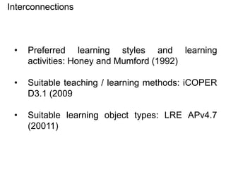 Interconnections

•

Preferred learning styles and learning
activities: Honey and Mumford (1992)

•

Suitable teaching / learning methods: iCOPER
D3.1 (2009

•

Suitable learning object types: LRE APv4.7
(20011)

 