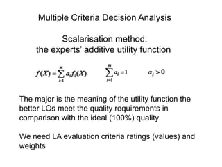 Multiple Criteria Decision Analysis

Scalarisation method:
the experts’ additive utility function

The major is the meaning of the utility function the
better LOs meet the quality requirements in
comparison with the ideal (100%) quality
We need LA evaluation criteria ratings (values) and
weights

 