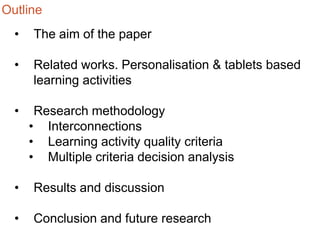 Outline
•

The aim of the paper

•

Related works. Personalisation & tablets based
learning activities

•

Research methodology
• Interconnections
• Learning activity quality criteria
• Multiple criteria decision analysis

•

Results and discussion

•

Conclusion and future research

 