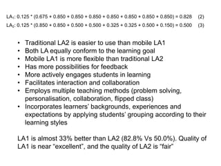 LA1: 0.125 * (0.675 + 0.850 + 0.850 + 0.850 + 0.850 + 0.850 + 0.850 + 0.850) = 0.828

(2)

LA2: 0.125 * (0.850 + 0.850 + 0.500 + 0.500 + 0.325 + 0.325 + 0.500 + 0.150) = 0.500

(3)

•
•
•
•
•
•
•

Traditional LA2 is easier to use than mobile LA1
Both LA equally conform to the learning goal
Mobile LA1 is more flexible than traditional LA2
Has more possibilities for feedback
More actively engages students in learning
Facilitates interaction and collaboration
Employs multiple teaching methods (problem solving,
personalisation, collaboration, flipped class)
• Incorporates learners’ backgrounds, experiences and
expectations by applying students’ grouping according to their
learning styles
LA1 is almost 33% better than LA2 (82.8% Vs 50.0%). Quality of
LA1 is near “excellent”, and the quality of LA2 is “fair”

 
