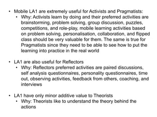 • Mobile LA1 are extremely useful for Activists and Pragmatists:
• Why: Activists learn by doing and their preferred activities are
brainstorming, problem solving, group discussion, puzzles,
competitions, and role-play, mobile learning activities based
on problem solving, personalisation, collaboration, and flipped
class should be very valuable for them. The same is true for
Pragmatists since they need to be able to see how to put the
learning into practice in the real world
• LA1 are also useful for Reflectors
• Why: Reflectors preferred activities are paired discussions,
self analysis questionnaires, personality questionnaires, time
out, observing activities, feedback from others, coaching, and
interviews
• LA1 have only minor additive value to Theorists
• Why: Theorists like to understand the theory behind the
actions

 
