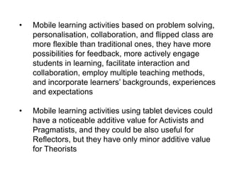 •

Mobile learning activities based on problem solving,
personalisation, collaboration, and flipped class are
more flexible than traditional ones, they have more
possibilities for feedback, more actively engage
students in learning, facilitate interaction and
collaboration, employ multiple teaching methods,
and incorporate learners’ backgrounds, experiences
and expectations

•

Mobile learning activities using tablet devices could
have a noticeable additive value for Activists and
Pragmatists, and they could be also useful for
Reflectors, but they have only minor additive value
for Theorists

 