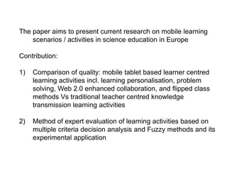 The paper aims to present current research on mobile learning
scenarios / activities in science education in Europe
Contribution:
1)

Comparison of quality: mobile tablet based learner centred
learning activities incl. learning personalisation, problem
solving, Web 2.0 enhanced collaboration, and flipped class
methods Vs traditional teacher centred knowledge
transmission learning activities

2)

Method of expert evaluation of learning activities based on
multiple criteria decision analysis and Fuzzy methods and its
experimental application

 