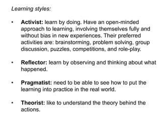 Learning styles:
•

Activist: learn by doing. Have an open-minded
approach to learning, involving themselves fully and
without bias in new experiences. Their preferred
activities are: brainstorming, problem solving, group
discussion, puzzles, competitions, and role-play.

•

Reflector: learn by observing and thinking about what
happened.

•

Pragmatist: need to be able to see how to put the
learning into practice in the real world.

•

Theorist: like to understand the theory behind the
actions.

 