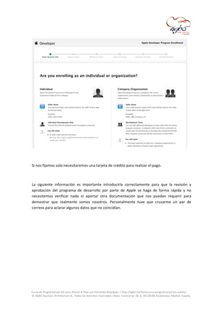  

	
  
	
  
Si	
  nos	
  fijamos	
  solo	
  necesitaremos	
  una	
  tarjeta	
  de	
  crédito	
  para	
  realizar	
  el	
  pago.	
  
	
  
La	
   siguiente	
   información	
   es	
   importante	
   introducirla	
   correctamente	
   para	
   que	
   la	
   revisión	
   y	
  
aprobación	
   del	
   programa	
   de	
   desarrollo	
   por	
   parte	
   de	
   Apple	
   se	
   haga	
   de	
   forma	
   rápida	
   y	
   no	
  
necesitemos	
   verificar	
   nada	
   ni	
   aportar	
   otra	
   documentación	
   que	
   nos	
   puedan	
   requerir	
   para	
  
demostrar	
   que	
   realmente	
   somos	
   nosotros.	
   Personalmente	
   tuve	
   que	
   cruzarme	
   un	
   par	
   de	
  
correos	
  para	
  aclarar	
  algunos	
  datos	
  que	
  no	
  coincidían.	
  

	
  
Curso	
  de	
  Programación	
  iOS	
  para	
  iPhone	
  &	
  iPad	
  con	
  Fernando	
  Rodríguez	
  |	
  http://agbo.biz/tech/curso-­‐programacion-­‐ios-­‐online/	
  
©	
  AGBO	
  Business	
  Architecture	
  SL.	
  Todos	
  los	
  derechos	
  reservados.|Avda.	
  Fuencarral,	
  44,	
  8,	
  30|28108	
  Alcobendas,	
  Madrid,	
  España.	
  

	
  

 