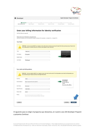  

	
  

	
  
El	
   siguiente	
   paso	
   es	
   elegir	
   el	
   programa	
   que	
   deseamos,	
   en	
   nuestro	
   caso	
   iOS	
   Developer	
   Program	
  
y	
  pulsamos	
  Continue:	
  
	
  
	
  
Curso	
  de	
  Programación	
  iOS	
  para	
  iPhone	
  &	
  iPad	
  con	
  Fernando	
  Rodríguez	
  |	
  http://agbo.biz/tech/curso-­‐programacion-­‐ios-­‐online/	
  
©	
  AGBO	
  Business	
  Architecture	
  SL.	
  Todos	
  los	
  derechos	
  reservados.|Avda.	
  Fuencarral,	
  44,	
  8,	
  30|28108	
  Alcobendas,	
  Madrid,	
  España.	
  

	
  

 