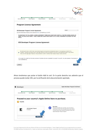  

	
  
	
  
Ahora	
   tendremos	
   que	
   pulsar	
   el	
   botón	
   Add	
   to	
   cart.	
   En	
   la	
   parte	
   derecha	
   nos	
   advierte	
   que	
   el	
  
proceso	
  puede	
  tardar	
  24h,	
  por	
  la	
  verificación	
  de	
  la	
  documentación	
  aportada.	
  
	
  

	
  
	
  
Curso	
  de	
  Programación	
  iOS	
  para	
  iPhone	
  &	
  iPad	
  con	
  Fernando	
  Rodríguez	
  |	
  http://agbo.biz/tech/curso-­‐programacion-­‐ios-­‐online/	
  
©	
  AGBO	
  Business	
  Architecture	
  SL.	
  Todos	
  los	
  derechos	
  reservados.|Avda.	
  Fuencarral,	
  44,	
  8,	
  30|28108	
  Alcobendas,	
  Madrid,	
  España.	
  

	
  

 
