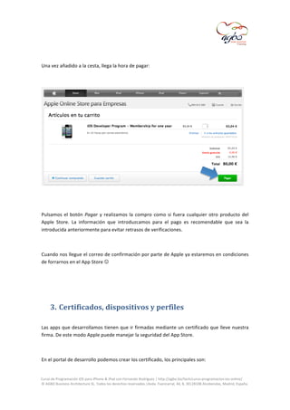  

	
  
Una	
  vez	
  añadido	
  a	
  la	
  cesta,	
  llega	
  la	
  hora	
  de	
  pagar:	
  
	
  

	
  
	
  
Pulsamos	
   el	
   botón	
   Pagar	
   y	
   realizamos	
   la	
   compro	
   como	
   si	
   fuera	
   cualquier	
   otro	
   producto	
   del	
  
Apple	
   Store.	
   La	
   información	
   que	
   introduzcamos	
   para	
   el	
   pago	
   es	
   recomendable	
   que	
   sea	
   la	
  
introducida	
  anteriormente	
  para	
  evitar	
  retrasos	
  de	
  verificaciones.	
  
	
  
Cuando	
  nos	
  llegue	
  el	
  correo	
  de	
  confirmación	
  por	
  parte	
  de	
  Apple	
  ya	
  estaremos	
  en	
  condiciones	
  
de	
  forrarnos	
  en	
  el	
  App	
  Store	
  	
  
	
  
	
  

3. Certificados,	
  dispositivos	
  y	
  perfiles	
  
	
  
Las	
  apps	
  que	
  desarrollamos	
  tienen	
  que	
  ir	
  firmadas	
  mediante	
  un	
  certificado	
  que	
  lleve	
  nuestra	
  
firma.	
  De	
  este	
  modo	
  Apple	
  puede	
  manejar	
  la	
  seguridad	
  del	
  App	
  Store.	
  
	
  
En	
  el	
  portal	
  de	
  desarrollo	
  podemos	
  crear	
  los	
  certificado,	
  los	
  principales	
  son:	
  
	
  
Curso	
  de	
  Programación	
  iOS	
  para	
  iPhone	
  &	
  iPad	
  con	
  Fernando	
  Rodríguez	
  |	
  http://agbo.biz/tech/curso-­‐programacion-­‐ios-­‐online/	
  
©	
  AGBO	
  Business	
  Architecture	
  SL.	
  Todos	
  los	
  derechos	
  reservados.|Avda.	
  Fuencarral,	
  44,	
  8,	
  30|28108	
  Alcobendas,	
  Madrid,	
  España.	
  

	
  

 