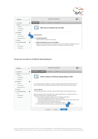  

	
  
	
  
Vemos	
  que	
  nos	
  pide	
  un	
  Certificate	
  Signing	
  Request:	
  

	
  
	
  
	
  
	
  
Curso	
  de	
  Programación	
  iOS	
  para	
  iPhone	
  &	
  iPad	
  con	
  Fernando	
  Rodríguez	
  |	
  http://agbo.biz/tech/curso-­‐programacion-­‐ios-­‐online/	
  
©	
  AGBO	
  Business	
  Architecture	
  SL.	
  Todos	
  los	
  derechos	
  reservados.|Avda.	
  Fuencarral,	
  44,	
  8,	
  30|28108	
  Alcobendas,	
  Madrid,	
  España.	
  

	
  

 