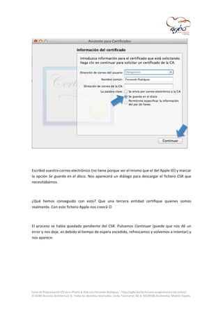  

	
  
	
  
Escribid	
  vuestro	
  correo	
  electrónico	
  (no	
  tiene	
  porque	
  ser	
  el	
  mismo	
  que	
  el	
  del	
  Apple	
  ID)	
  y	
  marcar	
  
la	
   opción	
   Se	
   guarda	
   en	
   el	
   disco.	
   Nos	
   aparecerá	
   un	
   diálogo	
   para	
   descargar	
   el	
   fichero	
   CSR	
   que	
  
necesitábamos.	
  
	
  
¿Qué	
   hemos	
   conseguido	
   con	
   esto?	
   Que	
   una	
   tercera	
   entidad	
   certifique	
   quienes	
   somos	
  
realmente.	
  Con	
  este	
  fichero	
  Apple	
  nos	
  creerá	
  	
  
	
  
El	
   proceso	
   se	
   había	
   quedado	
   pendiente	
   del	
   CSR.	
   Pulsamos	
   Continuar	
   (puede	
   que	
   nos	
   dé	
   un	
  
error	
  y	
  nos	
  deje,	
  es	
  debido	
  al	
  tiempo	
  de	
  espera	
  excedido,	
  refrescamos	
  y	
  volvemos	
  a	
  intentar)	
  y	
  
nos	
  aparece:	
  
	
  

	
  
Curso	
  de	
  Programación	
  iOS	
  para	
  iPhone	
  &	
  iPad	
  con	
  Fernando	
  Rodríguez	
  |	
  http://agbo.biz/tech/curso-­‐programacion-­‐ios-­‐online/	
  
©	
  AGBO	
  Business	
  Architecture	
  SL.	
  Todos	
  los	
  derechos	
  reservados.|Avda.	
  Fuencarral,	
  44,	
  8,	
  30|28108	
  Alcobendas,	
  Madrid,	
  España.	
  

	
  

 