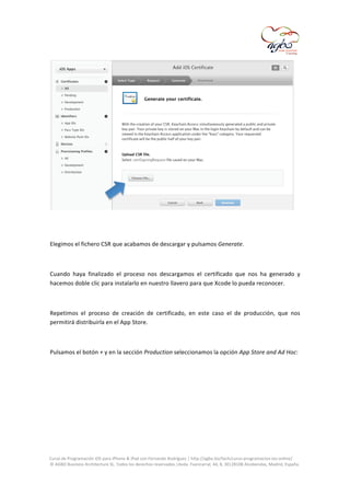  

	
  
	
  
Elegimos	
  el	
  fichero	
  CSR	
  que	
  acabamos	
  de	
  descargar	
  y	
  pulsamos	
  Generate.	
  
	
  
Cuando	
   haya	
   finalizado	
   el	
   proceso	
   nos	
   descargamos	
   el	
   certificado	
   que	
   nos	
   ha	
   generado	
   y	
  
hacemos	
  doble	
  clic	
  para	
  instalarlo	
  en	
  nuestro	
  llavero	
  para	
  que	
  Xcode	
  lo	
  pueda	
  reconocer.	
  
	
  
Repetimos	
   el	
   proceso	
   de	
   creación	
   de	
   certificado,	
   en	
   este	
   caso	
   el	
   de	
   producción,	
   que	
   nos	
  
permitirá	
  distribuirla	
  en	
  el	
  App	
  Store.	
  
	
  
Pulsamos	
  el	
  botón	
  +	
  y	
  en	
  la	
  sección	
  Production	
  seleccionamos	
  la	
  opción	
  App	
  Store	
  and	
  Ad	
  Hoc:	
  
	
  

	
  
Curso	
  de	
  Programación	
  iOS	
  para	
  iPhone	
  &	
  iPad	
  con	
  Fernando	
  Rodríguez	
  |	
  http://agbo.biz/tech/curso-­‐programacion-­‐ios-­‐online/	
  
©	
  AGBO	
  Business	
  Architecture	
  SL.	
  Todos	
  los	
  derechos	
  reservados.|Avda.	
  Fuencarral,	
  44,	
  8,	
  30|28108	
  Alcobendas,	
  Madrid,	
  España.	
  

	
  

 