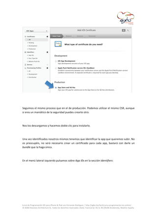  

	
  
	
  
Seguimos	
  el	
  mismo	
  proceso	
  que	
  en	
  el	
  de	
  producción.	
  Podemos	
  utilizar	
  el	
  mismo	
  CSR,	
  aunque	
  
si	
  eres	
  un	
  maniático	
  de	
  la	
  seguridad	
  puedes	
  crearte	
  otro.	
  
	
  
Nos	
  los	
  descargamos	
  y	
  hacemos	
  doble	
  clic	
  para	
  instalarlo.	
  
	
  
Una	
  vez	
  identificados	
  nosotros	
  mismos	
  tenemos	
  que	
  identificar	
  la	
  app	
  que	
  queremos	
  subir.	
  No	
  
os	
   preocupéis,	
   no	
   será	
   necesario	
   crear	
   un	
   certificado	
   para	
   cada	
   app,	
   bastará	
   con	
   darle	
   un	
  
bundle	
  que	
  la	
  haga	
  única.	
  
	
  
En	
  el	
  menú	
  lateral	
  izquierdo	
  pulsamos	
  sobre	
  App	
  IDs	
  en	
  la	
  sección	
  Identifiers:	
  
	
  

	
  
Curso	
  de	
  Programación	
  iOS	
  para	
  iPhone	
  &	
  iPad	
  con	
  Fernando	
  Rodríguez	
  |	
  http://agbo.biz/tech/curso-­‐programacion-­‐ios-­‐online/	
  
©	
  AGBO	
  Business	
  Architecture	
  SL.	
  Todos	
  los	
  derechos	
  reservados.|Avda.	
  Fuencarral,	
  44,	
  8,	
  30|28108	
  Alcobendas,	
  Madrid,	
  España.	
  

	
  

 
