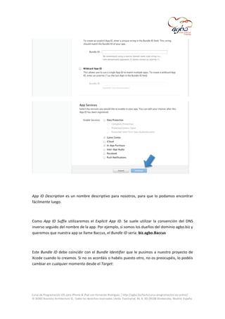  

	
  

	
  
	
  
App	
   ID	
   Description	
   es	
   un	
   nombre	
   descriptivo	
   para	
   nosotros,	
   para	
   que	
   lo	
   podamos	
   encontrar	
  
fácilmente	
  luego.	
  
	
  
Como	
   App	
   ID	
   Suffix	
   utilizaremos	
   el	
   Explicit	
   App	
   ID.	
   Se	
   suele	
   utilizar	
   la	
   convención	
   del	
   DNS	
  
inverso	
  seguido	
  del	
  nombre	
  de	
  la	
  app.	
  Por	
  ejemplo,	
  si	
  somos	
  los	
  dueños	
  del	
  dominio	
  agbo.biz	
  y	
  
queremos	
  que	
  nuestra	
  app	
  se	
  llame	
  Baccus,	
  el	
  Bundle	
  ID	
  sería:	
  biz.agbo.Baccus	
  
	
  
Este	
   Bundle	
   ID	
   debe	
   coincidir	
   con	
   el	
   Bundle	
   Identifier	
   que	
   le	
   pusimos	
   a	
   nuestro	
   proyecto	
   de	
  
Xcode	
  cuando	
  lo	
  creamos.	
  Si	
  no	
  os	
  acordáis	
  o	
  habéis	
  puesto	
  otro,	
  no	
  os	
  preocupéis,	
  lo	
  podéis	
  
cambiar	
  en	
  cualquier	
  momento	
  desde	
  el	
  Target:	
  
	
  

	
  
Curso	
  de	
  Programación	
  iOS	
  para	
  iPhone	
  &	
  iPad	
  con	
  Fernando	
  Rodríguez	
  |	
  http://agbo.biz/tech/curso-­‐programacion-­‐ios-­‐online/	
  
©	
  AGBO	
  Business	
  Architecture	
  SL.	
  Todos	
  los	
  derechos	
  reservados.|Avda.	
  Fuencarral,	
  44,	
  8,	
  30|28108	
  Alcobendas,	
  Madrid,	
  España.	
  

	
  

 