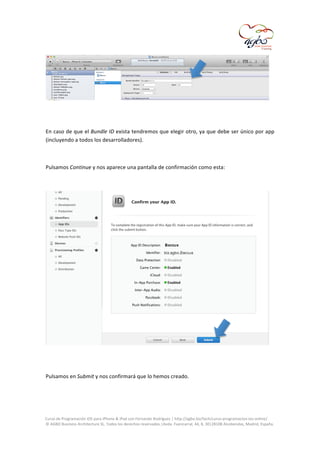  

	
  
	
  
En	
  caso	
  de	
  que	
  el	
  Bundle	
  ID	
  exista	
  tendremos	
  que	
  elegir	
  otro,	
  ya	
  que	
  debe	
  ser	
  único	
  por	
  app	
  
(incluyendo	
  a	
  todos	
  los	
  desarrolladores).	
  
	
  
Pulsamos	
  Continue	
  y	
  nos	
  aparece	
  una	
  pantalla	
  de	
  confirmación	
  como	
  esta:	
  
	
  

	
  
	
  
Pulsamos	
  en	
  Submit	
  y	
  nos	
  confirmará	
  que	
  lo	
  hemos	
  creado.	
  
	
  

	
  
Curso	
  de	
  Programación	
  iOS	
  para	
  iPhone	
  &	
  iPad	
  con	
  Fernando	
  Rodríguez	
  |	
  http://agbo.biz/tech/curso-­‐programacion-­‐ios-­‐online/	
  
©	
  AGBO	
  Business	
  Architecture	
  SL.	
  Todos	
  los	
  derechos	
  reservados.|Avda.	
  Fuencarral,	
  44,	
  8,	
  30|28108	
  Alcobendas,	
  Madrid,	
  España.	
  

	
  

 