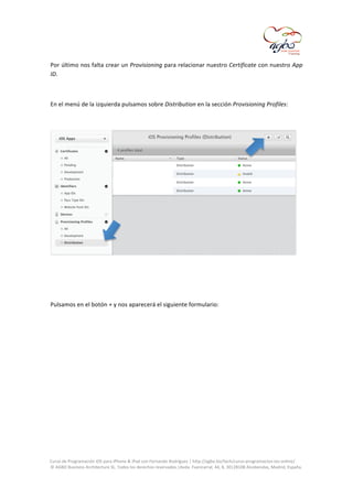  
Por	
  último	
  nos	
  falta	
  crear	
  un	
  Provisioning	
  para	
  relacionar	
  nuestro	
  Certificate	
  con	
  nuestro	
  App	
  
ID.	
  
	
  
En	
  el	
  menú	
  de	
  la	
  izquierda	
  pulsamos	
  sobre	
  Distribution	
  en	
  la	
  sección	
  Provisioning	
  Profiles:	
  

	
  
	
  
	
  
Pulsamos	
  en	
  el	
  botón	
  +	
  y	
  nos	
  aparecerá	
  el	
  siguiente	
  formulario:	
  
	
  

	
  
Curso	
  de	
  Programación	
  iOS	
  para	
  iPhone	
  &	
  iPad	
  con	
  Fernando	
  Rodríguez	
  |	
  http://agbo.biz/tech/curso-­‐programacion-­‐ios-­‐online/	
  
©	
  AGBO	
  Business	
  Architecture	
  SL.	
  Todos	
  los	
  derechos	
  reservados.|Avda.	
  Fuencarral,	
  44,	
  8,	
  30|28108	
  Alcobendas,	
  Madrid,	
  España.	
  

	
  

 
