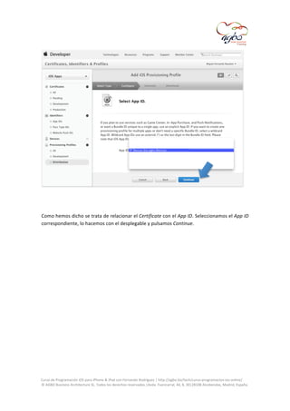  

	
  
	
  
Como	
  hemos	
  dicho	
  se	
  trata	
  de	
  relacionar	
  el	
   Certificate	
  con	
  el	
  App	
  ID.	
  Seleccionamos	
  el	
   App	
  ID	
  
correspondiente,	
  lo	
  hacemos	
  con	
  el	
  desplegable	
  y	
  pulsamos	
  Continue.	
  	
  
	
  

	
  
Curso	
  de	
  Programación	
  iOS	
  para	
  iPhone	
  &	
  iPad	
  con	
  Fernando	
  Rodríguez	
  |	
  http://agbo.biz/tech/curso-­‐programacion-­‐ios-­‐online/	
  
©	
  AGBO	
  Business	
  Architecture	
  SL.	
  Todos	
  los	
  derechos	
  reservados.|Avda.	
  Fuencarral,	
  44,	
  8,	
  30|28108	
  Alcobendas,	
  Madrid,	
  España.	
  

	
  

 