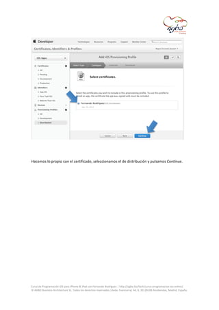  

	
  
	
  
Hacemos	
  lo	
  propio	
  con	
  el	
  certificado,	
  seleccionamos	
  el	
  de	
  distribución	
  y	
  pulsamos	
  Continue.	
  
	
  

	
  
Curso	
  de	
  Programación	
  iOS	
  para	
  iPhone	
  &	
  iPad	
  con	
  Fernando	
  Rodríguez	
  |	
  http://agbo.biz/tech/curso-­‐programacion-­‐ios-­‐online/	
  
©	
  AGBO	
  Business	
  Architecture	
  SL.	
  Todos	
  los	
  derechos	
  reservados.|Avda.	
  Fuencarral,	
  44,	
  8,	
  30|28108	
  Alcobendas,	
  Madrid,	
  España.	
  

	
  

 