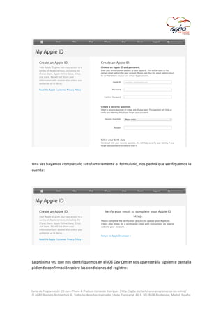  

	
  
	
  
Una	
  vez	
  hayamos	
  completado	
  satisfactoriamente	
  el	
  formulario,	
  nos	
  pedirá	
  que	
  verifiquemos	
  la	
  
cuenta:	
  
	
  

	
  
	
  
La	
  próxima	
  vez	
  que	
  nos	
  identifiquemos	
  en	
  el	
  iOS	
  Dev	
  Center	
  nos	
  aparecerá	
  la	
  siguiente	
  pantalla	
  
pidiendo	
  confirmación	
  sobre	
  las	
  condiciones	
  del	
  registro:	
  
	
  
	
  
Curso	
  de	
  Programación	
  iOS	
  para	
  iPhone	
  &	
  iPad	
  con	
  Fernando	
  Rodríguez	
  |	
  http://agbo.biz/tech/curso-­‐programacion-­‐ios-­‐online/	
  
©	
  AGBO	
  Business	
  Architecture	
  SL.	
  Todos	
  los	
  derechos	
  reservados.|Avda.	
  Fuencarral,	
  44,	
  8,	
  30|28108	
  Alcobendas,	
  Madrid,	
  España.	
  

	
  

 