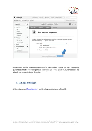  

	
  
	
  
Le	
  damos	
  un	
  nombre	
  para	
  identificarlo	
  nosotros	
  más	
  tarde	
  en	
  caso	
  de	
  que	
  fuera	
  necesario	
  y	
  
pulsamos	
  Generate.	
  Nos	
  descargamos	
  el	
  certificado	
  que	
  nos	
  ha	
  generado.	
  Pulsamos	
  doble	
  clic	
  
y	
  Xcode	
  nos	
  lo	
  guardará	
  en	
  el	
  Organizer.	
  
	
  

4. iTunes	
  Connect	
  
	
  
Al	
  lío,	
  entramos	
  en	
  iTunes	
  Connect	
  y	
  nos	
  identificamos	
  con	
  nuestro	
  Apple	
  ID:	
  
	
  

	
  
Curso	
  de	
  Programación	
  iOS	
  para	
  iPhone	
  &	
  iPad	
  con	
  Fernando	
  Rodríguez	
  |	
  http://agbo.biz/tech/curso-­‐programacion-­‐ios-­‐online/	
  
©	
  AGBO	
  Business	
  Architecture	
  SL.	
  Todos	
  los	
  derechos	
  reservados.|Avda.	
  Fuencarral,	
  44,	
  8,	
  30|28108	
  Alcobendas,	
  Madrid,	
  España.	
  

	
  

 