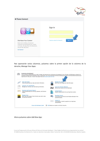  

	
  
	
  
Nos	
   aparecerán	
   varias	
   columnas,	
   pulsamos	
   sobre	
   la	
   primer	
   opción	
   de	
   la	
   columna	
   de	
   la	
  
derecha,	
  Manage	
  Your	
  Apps:	
  

	
  
	
  
	
  
Ahora	
  pulsamos	
  sobre	
  Add	
  New	
  App:	
  
	
  

	
  
Curso	
  de	
  Programación	
  iOS	
  para	
  iPhone	
  &	
  iPad	
  con	
  Fernando	
  Rodríguez	
  |	
  http://agbo.biz/tech/curso-­‐programacion-­‐ios-­‐online/	
  
©	
  AGBO	
  Business	
  Architecture	
  SL.	
  Todos	
  los	
  derechos	
  reservados.|Avda.	
  Fuencarral,	
  44,	
  8,	
  30|28108	
  Alcobendas,	
  Madrid,	
  España.	
  

	
  

 