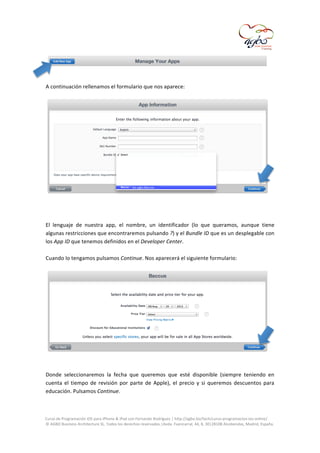  
	
  
	
  
A	
  continuación	
  rellenamos	
  el	
  formulario	
  que	
  nos	
  aparece:	
  

	
  
	
  
	
  
El	
   lenguaje	
   de	
   nuestra	
   app,	
   el	
   nombre,	
   un	
   identificador	
   (lo	
   que	
   queramos,	
   aunque	
   tiene	
  
algunas	
  restricciones	
  que	
  encontraremos	
  pulsando	
  ?)	
  y	
  el	
  Bundle	
  ID	
  que	
  es	
  un	
  desplegable	
  con	
  
los	
  App	
  ID	
  que	
  tenemos	
  definidos	
  en	
  el	
  Developer	
  Center.	
  
	
  
Cuando	
  lo	
  tengamos	
  pulsamos	
  Continue.	
  Nos	
  aparecerá	
  el	
  siguiente	
  formulario:	
  
	
  

	
  
	
  
Donde	
   seleccionaremos	
   la	
   fecha	
   que	
   queremos	
   que	
   esté	
   disponible	
   (siempre	
   teniendo	
   en	
  
cuenta	
   el	
   tiempo	
   de	
   revisión	
   por	
   parte	
   de	
   Apple),	
   el	
   precio	
   y	
   si	
   queremos	
   descuentos	
   para	
  
educación.	
  Pulsamos	
  Continue.	
  
	
  
	
  
Curso	
  de	
  Programación	
  iOS	
  para	
  iPhone	
  &	
  iPad	
  con	
  Fernando	
  Rodríguez	
  |	
  http://agbo.biz/tech/curso-­‐programacion-­‐ios-­‐online/	
  
©	
  AGBO	
  Business	
  Architecture	
  SL.	
  Todos	
  los	
  derechos	
  reservados.|Avda.	
  Fuencarral,	
  44,	
  8,	
  30|28108	
  Alcobendas,	
  Madrid,	
  España.	
  

	
  

 
