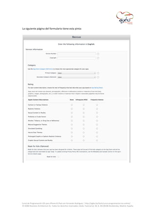  

La	
  siguiente	
  página	
  del	
  formulario	
  tiene	
  esta	
  pinta:	
  
	
  

	
  

	
  

	
  
Curso	
  de	
  Programación	
  iOS	
  para	
  iPhone	
  &	
  iPad	
  con	
  Fernando	
  Rodríguez	
  |	
  http://agbo.biz/tech/curso-­‐programacion-­‐ios-­‐online/	
  
©	
  AGBO	
  Business	
  Architecture	
  SL.	
  Todos	
  los	
  derechos	
  reservados.|Avda.	
  Fuencarral,	
  44,	
  8,	
  30|28108	
  Alcobendas,	
  Madrid,	
  España.	
  

	
  

 