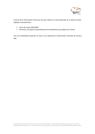  
	
  
A	
  parte	
  de	
  la	
  información	
  trivial	
  que	
  hay	
  que	
  rellenar,	
  lo	
  más	
  destacado	
  es	
  la	
  última	
  sección,	
  
Uploads,	
  necesitaremos:	
  
	
  
• Icono	
  de	
  la	
  app	
  1024x1024	
  
• Al	
  menos	
  una	
  captura	
  de	
  pantalla	
  para	
  los	
  dispositivos	
  que	
  aplique	
  (en	
  retina)	
  
	
  
Una	
   vez	
   completado	
   pulsamos	
   en	
   Save	
   y	
   nos	
   aparecerá	
   la	
   información	
   resumida	
   de	
   nuestra	
  
app:	
  
	
  

	
  
Curso	
  de	
  Programación	
  iOS	
  para	
  iPhone	
  &	
  iPad	
  con	
  Fernando	
  Rodríguez	
  |	
  http://agbo.biz/tech/curso-­‐programacion-­‐ios-­‐online/	
  
©	
  AGBO	
  Business	
  Architecture	
  SL.	
  Todos	
  los	
  derechos	
  reservados.|Avda.	
  Fuencarral,	
  44,	
  8,	
  30|28108	
  Alcobendas,	
  Madrid,	
  España.	
  

	
  

 
