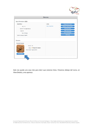  

	
  
	
  
Solo	
   nos	
   queda	
   una	
   cosa	
   más	
   para	
   decir	
   que	
   estamos	
   listos.	
   Pulsamos	
   debajo	
   del	
   icono,	
   en	
  
View	
  Details,	
  y	
  nos	
  aparece:	
  
	
  

	
  
Curso	
  de	
  Programación	
  iOS	
  para	
  iPhone	
  &	
  iPad	
  con	
  Fernando	
  Rodríguez	
  |	
  http://agbo.biz/tech/curso-­‐programacion-­‐ios-­‐online/	
  
©	
  AGBO	
  Business	
  Architecture	
  SL.	
  Todos	
  los	
  derechos	
  reservados.|Avda.	
  Fuencarral,	
  44,	
  8,	
  30|28108	
  Alcobendas,	
  Madrid,	
  España.	
  

	
  

 