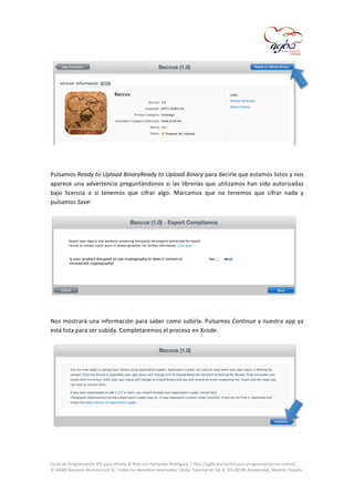  

	
  
	
  
Pulsamos	
   Ready	
   to	
   Upload	
  BinaryReady	
  to	
  Upload	
  Binary	
   para	
   decirle	
   que	
   estamos	
   listos	
   y	
   nos	
  
aparece	
   una	
   advertencia	
   preguntándonos	
   si	
   las	
   librerías	
   que	
   utilizamos	
   han	
   sido	
   autorizadas	
  
bajo	
   licencia	
   o	
   si	
   tenemos	
   que	
   cifrar	
   algo.	
   Marcamos	
   que	
   no	
   tenemos	
   que	
   cifrar	
   nada	
   y	
  
pulsamos	
  Save:	
  
	
  

	
  
	
  
Nos	
  mostrará	
  una	
  información	
  para	
  saber	
  como	
  subirla.	
  Pulsamos	
  Continue	
  y	
  nuestra	
  app	
  ya	
  
está	
  lista	
  para	
  ser	
  subida.	
  Completaremos	
  el	
  proceso	
  en	
  Xcode.	
  

	
  
	
  
	
  
Curso	
  de	
  Programación	
  iOS	
  para	
  iPhone	
  &	
  iPad	
  con	
  Fernando	
  Rodríguez	
  |	
  http://agbo.biz/tech/curso-­‐programacion-­‐ios-­‐online/	
  
©	
  AGBO	
  Business	
  Architecture	
  SL.	
  Todos	
  los	
  derechos	
  reservados.|Avda.	
  Fuencarral,	
  44,	
  8,	
  30|28108	
  Alcobendas,	
  Madrid,	
  España.	
  

	
  

 