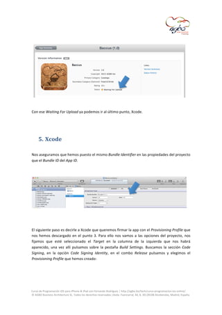 

	
  

	
  
	
  
Con	
  ese	
  Waiting	
  For	
  Upload	
  ya	
  podemos	
  ir	
  al	
  último	
  punto,	
  Xcode.	
  
	
  
	
  

5. Xcode	
  
	
  
Nos	
  aseguramos	
  que	
  hemos	
  puesto	
  el	
  mismo	
  Bundle	
  Identifier	
  en	
  las	
  propiedades	
  del	
  proyecto	
  
que	
  el	
  Bundle	
  ID	
  del	
  App	
  ID.	
  	
  
	
  

	
  
	
  
El	
  siguiente	
  paso	
  es	
  decirle	
  a	
  Xcode	
  que	
  queremos	
  firmar	
  la	
  app	
  con	
  el	
   Provisioning	
  Profile	
  que	
  
nos	
   hemos	
   descargado	
   en	
   el	
   punto	
   3.	
   Para	
   ello	
   nos	
   vamos	
   a	
   las	
   opciones	
   del	
   proyecto,	
   nos	
  
fijamos	
   que	
   esté	
   seleccionado	
   el	
   Target	
   en	
   la	
   columna	
   de	
   la	
   izquierda	
   que	
   nos	
   habrá	
  
aparecido,	
   una	
   vez	
   allí	
   pulsamos	
   sobre	
   la	
   pestaña	
   Build	
   Settings.	
   Buscamos	
   la	
   sección	
   Code	
  
Signing,	
   en	
   la	
   opción	
   Code	
   Signing	
   Identity,	
   en	
   el	
   combo	
   Release	
   pulsamos	
   y	
   elegimos	
   el	
  
Provisioning	
  Profile	
  que	
  hemos	
  creado:	
  
	
  

	
  
Curso	
  de	
  Programación	
  iOS	
  para	
  iPhone	
  &	
  iPad	
  con	
  Fernando	
  Rodríguez	
  |	
  http://agbo.biz/tech/curso-­‐programacion-­‐ios-­‐online/	
  
©	
  AGBO	
  Business	
  Architecture	
  SL.	
  Todos	
  los	
  derechos	
  reservados.|Avda.	
  Fuencarral,	
  44,	
  8,	
  30|28108	
  Alcobendas,	
  Madrid,	
  España.	
  

	
  

 