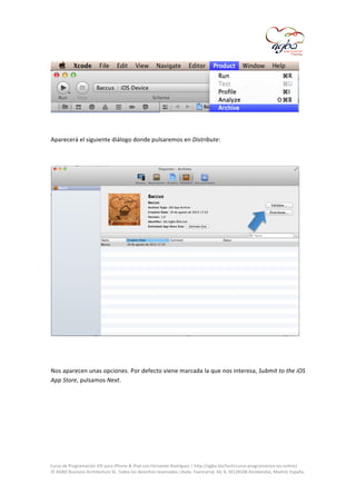  

	
  
	
  
Aparecerá	
  el	
  siguiente	
  diálogo	
  donde	
  pulsaremos	
  en	
  Distribute:	
  
	
  

	
  
	
  
Nos	
  aparecen	
  unas	
  opciones.	
  Por	
  defecto	
  viene	
  marcada	
  la	
  que	
  nos	
  interesa,	
  Submit	
  to	
  the	
  iOS	
  
App	
  Store,	
  pulsamos	
  Next.	
  
	
  

	
  
Curso	
  de	
  Programación	
  iOS	
  para	
  iPhone	
  &	
  iPad	
  con	
  Fernando	
  Rodríguez	
  |	
  http://agbo.biz/tech/curso-­‐programacion-­‐ios-­‐online/	
  
©	
  AGBO	
  Business	
  Architecture	
  SL.	
  Todos	
  los	
  derechos	
  reservados.|Avda.	
  Fuencarral,	
  44,	
  8,	
  30|28108	
  Alcobendas,	
  Madrid,	
  España.	
  

	
  

 