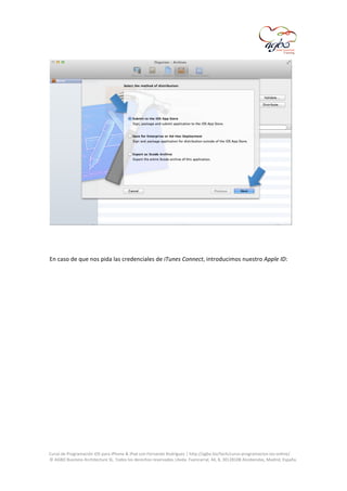  

	
  
	
  
En	
  caso	
  de	
  que	
  nos	
  pida	
  las	
  credenciales	
  de	
  iTunes	
  Connect,	
  introducimos	
  nuestro	
  Apple	
  ID:	
  
	
  

	
  
Curso	
  de	
  Programación	
  iOS	
  para	
  iPhone	
  &	
  iPad	
  con	
  Fernando	
  Rodríguez	
  |	
  http://agbo.biz/tech/curso-­‐programacion-­‐ios-­‐online/	
  
©	
  AGBO	
  Business	
  Architecture	
  SL.	
  Todos	
  los	
  derechos	
  reservados.|Avda.	
  Fuencarral,	
  44,	
  8,	
  30|28108	
  Alcobendas,	
  Madrid,	
  España.	
  

	
  

 
