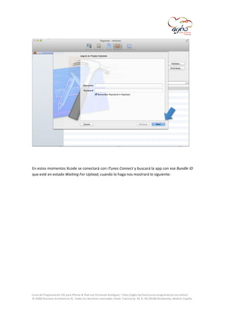  

	
  
	
  
En	
  estos	
  momentos	
  Xcode	
  se	
  conectará	
  con	
  iTunes	
  Connect	
  y	
  buscará	
  la	
  app	
  con	
  ese	
  Bundle	
  ID	
  
que	
  esté	
  en	
  estado	
  Waiting	
  For	
  Upload,	
  cuando	
  lo	
  haga	
  nos	
  mostrará	
  lo	
  siguiente:	
  	
  
	
  

	
  
Curso	
  de	
  Programación	
  iOS	
  para	
  iPhone	
  &	
  iPad	
  con	
  Fernando	
  Rodríguez	
  |	
  http://agbo.biz/tech/curso-­‐programacion-­‐ios-­‐online/	
  
©	
  AGBO	
  Business	
  Architecture	
  SL.	
  Todos	
  los	
  derechos	
  reservados.|Avda.	
  Fuencarral,	
  44,	
  8,	
  30|28108	
  Alcobendas,	
  Madrid,	
  España.	
  

	
  

 