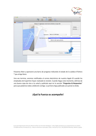  

	
  
	
  
Pulsamos	
  Next	
  y	
  aparecerá	
  una	
  barra	
  de	
  progreso	
  indicando	
  el	
  estado	
  de	
  la	
  subida	
  el	
  fichero	
  
*.ipa	
  al	
  App	
  Store.	
  
Una	
   vez	
   termine,	
   seremos	
   notificados	
   al	
   correo	
   electrónico	
   de	
   nuestro	
   Apple	
   ID	
   cuando	
   los	
  
empleados	
   de	
   Cupertino	
   hayan	
   realizado	
   la	
   revisión.	
   Cuando	
   llegue	
   este	
   momento,	
   disfruta	
   de	
  
una	
   buena	
   copa	
   de	
   vino	
   a	
   tu	
   salud	
   y	
   publícalo	
   aquí	
   en	
   la	
   sección	
   “Preguntas	
   &	
   Respuestas”	
  
para	
  que	
  podamos	
  todos	
  celebrarlo	
  contigo.	
  La	
  primera	
  App	
  publicada	
  uno	
  jamás	
  la	
  olvida.	
  
	
  

¡Qué	
  la	
  Fuerza	
  os	
  acompañe!	
  
	
  
	
  

	
  
Curso	
  de	
  Programación	
  iOS	
  para	
  iPhone	
  &	
  iPad	
  con	
  Fernando	
  Rodríguez	
  |	
  http://agbo.biz/tech/curso-­‐programacion-­‐ios-­‐online/	
  
©	
  AGBO	
  Business	
  Architecture	
  SL.	
  Todos	
  los	
  derechos	
  reservados.|Avda.	
  Fuencarral,	
  44,	
  8,	
  30|28108	
  Alcobendas,	
  Madrid,	
  España.	
  

	
  

 