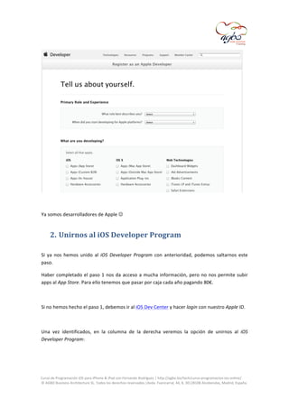  

	
  
	
  
Ya	
  somos	
  desarrolladores	
  de	
  Apple	
  	
  

2. Unirnos	
  al	
  iOS	
  Developer	
  Program	
  
	
  
Si	
   ya	
   nos	
   hemos	
   unido	
   al	
   iOS	
   Developer	
   Program	
   con	
   anterioridad,	
   podemos	
   saltarnos	
   este	
  
paso.	
  
Haber	
   completado	
   el	
   paso	
   1	
   nos	
   da	
   acceso	
   a	
   mucha	
   información,	
   pero	
   no	
   nos	
   permite	
   subir	
  
apps	
  al	
  App	
  Store.	
  Para	
  ello	
  tenemos	
  que	
  pasar	
  por	
  caja	
  cada	
  año	
  pagando	
  80€.	
  
	
  
Si	
  no	
  hemos	
  hecho	
  el	
  paso	
  1,	
  debemos	
  ir	
  al	
  iOS	
  Dev	
  Center	
  y	
  hacer	
  login	
  con	
  nuestro	
  Apple	
  ID.	
  
	
  
Una	
   vez	
   identificados,	
   en	
   la	
   columna	
   de	
   la	
   derecha	
   veremos	
   la	
   opción	
   de	
   unirnos	
   al	
   iOS	
  
Developer	
  Program:	
  
	
  

	
  
Curso	
  de	
  Programación	
  iOS	
  para	
  iPhone	
  &	
  iPad	
  con	
  Fernando	
  Rodríguez	
  |	
  http://agbo.biz/tech/curso-­‐programacion-­‐ios-­‐online/	
  
©	
  AGBO	
  Business	
  Architecture	
  SL.	
  Todos	
  los	
  derechos	
  reservados.|Avda.	
  Fuencarral,	
  44,	
  8,	
  30|28108	
  Alcobendas,	
  Madrid,	
  España.	
  

	
  

 