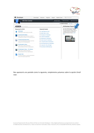  

	
  
	
  
	
  
Nos	
   aparecerá	
   una	
   pantalla	
   como	
   la	
   siguiente,	
   simplemente	
   pulsamos	
   sobre	
   la	
   opción	
   Enroll	
  
now:	
  
	
  

	
  
Curso	
  de	
  Programación	
  iOS	
  para	
  iPhone	
  &	
  iPad	
  con	
  Fernando	
  Rodríguez	
  |	
  http://agbo.biz/tech/curso-­‐programacion-­‐ios-­‐online/	
  
©	
  AGBO	
  Business	
  Architecture	
  SL.	
  Todos	
  los	
  derechos	
  reservados.|Avda.	
  Fuencarral,	
  44,	
  8,	
  30|28108	
  Alcobendas,	
  Madrid,	
  España.	
  

	
  

 