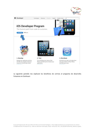  

	
  
	
  
La	
   siguiente	
   pantalla	
   nos	
   explicará	
   los	
   beneficios	
   de	
   unirnos	
   al	
   programa	
   de	
   desarrollo.	
  
Pulsamos	
  en	
  Continuar:	
  
	
  

	
  
Curso	
  de	
  Programación	
  iOS	
  para	
  iPhone	
  &	
  iPad	
  con	
  Fernando	
  Rodríguez	
  |	
  http://agbo.biz/tech/curso-­‐programacion-­‐ios-­‐online/	
  
©	
  AGBO	
  Business	
  Architecture	
  SL.	
  Todos	
  los	
  derechos	
  reservados.|Avda.	
  Fuencarral,	
  44,	
  8,	
  30|28108	
  Alcobendas,	
  Madrid,	
  España.	
  

	
  

 
