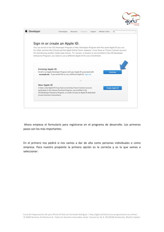  

	
  
	
  
	
  Ahora	
   empieza	
   el	
   formulario	
   para	
   registrarse	
   en	
   el	
   programa	
   de	
   desarrollo.	
   Los	
   primeros	
  
pasos	
  son	
  los	
  más	
  importantes.	
  	
  
	
  
En	
   el	
   primero	
   nos	
   pedirá	
   si	
   nos	
   vamos	
   a	
   dar	
   de	
   alta	
   como	
   personas	
   individuales	
   o	
   como	
  
empresa.	
   Para	
   nuestro	
   propósito	
   la	
   primera	
   opción	
   es	
   la	
   correcta	
   y	
   es	
   la	
   que	
   vamos	
   a	
  
seleccionar:	
  
	
  

	
  
Curso	
  de	
  Programación	
  iOS	
  para	
  iPhone	
  &	
  iPad	
  con	
  Fernando	
  Rodríguez	
  |	
  http://agbo.biz/tech/curso-­‐programacion-­‐ios-­‐online/	
  
©	
  AGBO	
  Business	
  Architecture	
  SL.	
  Todos	
  los	
  derechos	
  reservados.|Avda.	
  Fuencarral,	
  44,	
  8,	
  30|28108	
  Alcobendas,	
  Madrid,	
  España.	
  

	
  

 